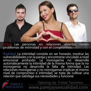 Mito: Las personas en relaciones abiertas tienen problemas de intimidad y con el compromiso. Realidad: La intimidad consiste en ser honesto, mostrar las vulnerabilidades con la pareja y encontrarse vinculado a nivel emocional profundo. La monogamia no desarrolla automáticamente la intimidad de la misma forma que la no monogamia no desarrolla la falta de intimidad. Las relaciones monógamas y no monógamas implican el mismo nivel de compromiso e intimidad, se trata de cultivar una relación que satisfaga sus necesidades y funcione. Nilda Chiaraviglio